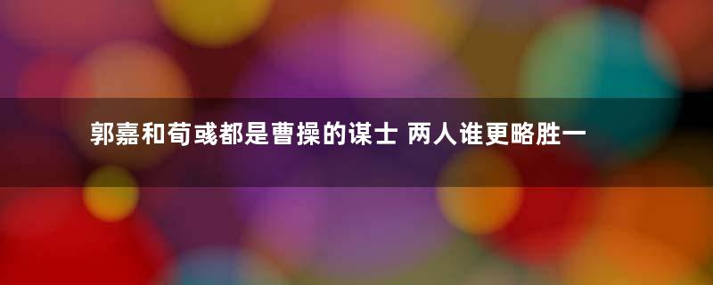 郭嘉和荀彧都是曹操的谋士 两人谁更略胜一筹